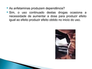  As anfetaminas produzem dependência?
 Sim, o uso continuado destas drogas ocasiona a
  necessidade de aumentar a dose para produzir efeito
  igual ao efeito produzir efeito obtido no inicio do uso.
 
