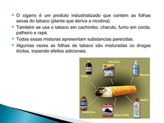  O cigarro é um produto industrializado que contem as folhas
  secas do tabaco (planta que deriva a nicotina).
 Também se usa o tabaco em cachimbo, charuto, fumo em corda,
  palheiro e rapé.
 Todas essas misturas apresentam substancias parecidas.
 Algumas vezes as folhas de tabaco são misturadas co drogas
  ilícitas, trazendo efeitos adicionais.
 