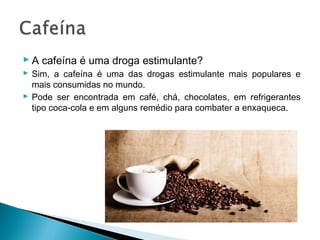  A cafeína é uma droga estimulante?
 Sim, a cafeína é uma das drogas estimulante mais populares e
  mais consumidas no mundo.
 Pode ser encontrada em café, chá, chocolates, em refrigerantes
  tipo coca-cola e em alguns remédio para combater a enxaqueca.
 