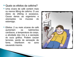  Quais os efeitos da cafeína?
 Uma xícara de café contem mais
  ou menos 86mg de cafeína. O uso
  diário de 250mg é excessivo.
  Causa danos ao organismo e
  ulcerações  na    mucosa     do
  estomago.

 Efeitos: 2 ou mais xícaras de café
  aumentam         os     batimentos
  cardíacos, a temperatura do corpo,
  a atividade dos rins e a secreção
  do suco gráfico. Podem causar
  temores, perda de sensação de
  fome.     Interferem   no    sono
  causando insonia.
 