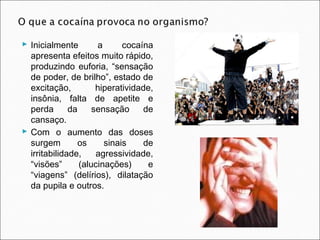  Inicialmente        a      cocaína
  apresenta efeitos muito rápido,
  produzindo euforia, “sensação
  de poder, de brilho”, estado de
  excitação,          hiperatividade,
  insônia, falta de apetite e
  perda       da     sensação     de
  cansaço.
 Com o aumento das doses
  surgem         os     sinais    de
  irritabilidade,     agressividade,
  “visões”       (alucinações)     e
  “viagens” (delírios), dilatação
  da pupila e outros.
 