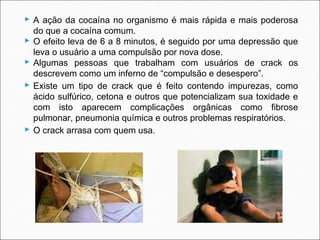  A ação da cocaína no organismo é mais rápida e mais poderosa
  do que a cocaína comum.
 O efeito leva de 6 a 8 minutos, é seguido por uma depressão que
  leva o usuário a uma compulsão por nova dose.
 Algumas pessoas que trabalham com usuários de crack os
  descrevem como um inferno de “compulsão e desespero”.
 Existe um tipo de crack que é feito contendo impurezas, como
  ácido sulfúrico, cetona e outros que potencializam sua toxidade e
  com isto aparecem complicações orgânicas como fibrose
  pulmonar, pneumonia química e outros problemas respiratórios.
 O crack arrasa com quem usa.
 
