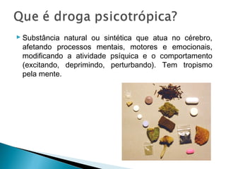  Substância natural ou sintética que atua no cérebro,
  afetando processos mentais, motores e emocionais,
  modificando a atividade psíquica e o comportamento
  (excitando, deprimindo, perturbando). Tem tropismo
  pela mente.
 