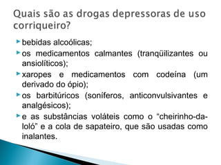  bebidas alcoólicas;
 os medicamentos calmantes (tranqüilizantes ou
  ansiolíticos);
 xaropes e medicamentos com codeína (um
  derivado do ópio);
 os barbitúricos (soníferos, anticonvulsivantes e
  analgésicos);
 e as substâncias voláteis como o “cheirinho-da-
  loló” e a cola de sapateiro, que são usadas como
  inalantes.
 