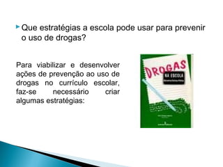  Que estratégias a escola pode usar para prevenir
  o uso de drogas?


Para viabilizar e desenvolver
ações de prevenção ao uso de
drogas no currículo escolar,
faz-se     necessário   criar
algumas estratégias:
 