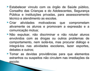 Estabelecer vinculo com os órgão de Saúde público,
  Conselho das Crianças e do Adolescentes, Segurança
  Pública e instituições privadas, para assessoramento
  técnico e atendimento as escolas.
 Criar atividades motivadoras que comprometam
  ativamente os alunos e promovam a expressão e a
  comunicação mútua;
 Não expulsar, não discriminar e não rotular alunos
  envolvidos com as drogas ou outros problemas de
  comportamento, nem isolá-los, mas procurar diálogo e
  integrá-los nas atividades escolares, lazer esportes,
  debates e outros;
 Tomar as devidas providências para que elementos
  estranhos ou suspeitos não circulem nas imediações da
  escola;
 