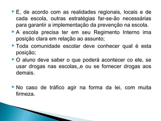  E, de acordo com as realidades regionais, locais e de
  cada escola, outras estratégias far-se-ão necessárias
  para garantir a implementação da prevenção na escola.
 A escola precisa ter em seu Regimento Interno ima
  posição clara em relação ao assunto;
 Toda comunidade escolar deve conhecer qual é esta
  posição;
 O aluno deve saber o que poderá acontecer co ele, se
  usar drogas nas escolas,,e ou se fornecer drogas aos
  demais.

 No caso de tráfico agir na forma da lei, com muita
  firmeza.
 