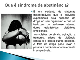  É um conjunto de sintomas
  desagradáveis que o individuo
  experimenta pela ausência da
  droga no seu organismo e que se
  traduzem por sudorese intensa,
  dores     epigástricas,  distúrbios
  emocionais,
   convulsões cerebrais, agitação e
  tremores, crises de violência
  contra si e contra outras pessoas.
  A falta da droga pode levar a
  pessoa a demência aparentemente
  irrecuperáveis.
 