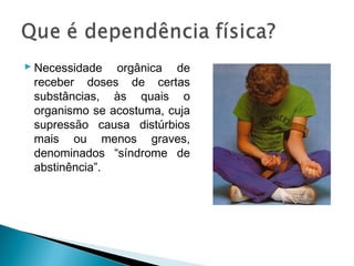  Necessidade orgânica de
  receber doses de certas
  substâncias, às quais o
  organismo se acostuma, cuja
  supressão causa distúrbios
  mais ou menos graves,
  denominados “síndrome de
  abstinência”.
 