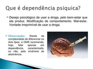  Desejo psicológico de usar a droga, pelo bem-estar que
  ela produz. Modificação de comportamento. Mal-estar.
  Vontade irreprimível de usar a droga.


 Observação:      Diante     da
  complexidade de diferenciar os
  dois tipos, a OMS recomenda,
  hoje,    falar  apenas     em
  dependência,    caracterizada,
  ou não, pela síndrome de
  abstinência.
 