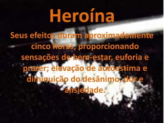 Heroína
Seus efeitos duram aproximadamente
     cinco horas, proporcionando
  sensações de bem-estar, euforia e
   prazer; elevação de autoestima e
    diminuição do desânimo, dor e
              ansiedade.
 
