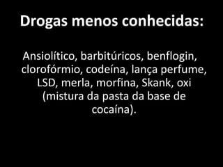 Drogas menos conhecidas:

Ansiolítico, barbitúricos, benflogin,
clorofórmio, codeína, lança perfume,
   LSD, merla, morfina, Skank, oxi
    (mistura da pasta da base de
               cocaína).
 