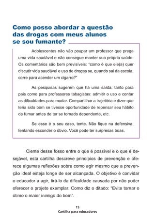 Como posso abordar a questão
das drogas com meus alunos
se sou fumante?
    	      Adolescentes não vão poupar um professor que prega
    uma vida saudável e não consegue manter sua própria saúde.
    Os comentários são bem previsíveis: “como é que ele(a) quer
    discutir vida saudável e uso de drogas se, quando sai da escola,
    corre para acender um cigarro?”

    	      As pesquisas sugerem que há uma saída, tanto para
    pais como para professores tabagistas: admitir o uso e contar
    as dificuldades para mudar. Compartilhar a trajetória e dizer que
    teria sido bom se tivesse oportunidade de repensar seu hábito
    de fumar antes de ter se tornado dependente, etc.

    	      Se esse é o seu caso, tente. Não fique na defensiva,
    tentando esconder o óbvio. Você pode ter surpresas boas.




	       Ciente desse fosso entre o que é possível e o que é de-
sejável, esta cartilha descreve princípios de prevenção e ofe-
rece algumas reflexões sobre como agir mesmo que a preven-
ção ideal esteja longe de ser alcançada. O objetivo é convidar
o educador a agir, tirá-lo da dificuldade causada por não poder
oferecer o projeto exemplar. Como diz o ditado: “Evite tornar o
ótimo o maior inimigo do bom”.

                                     15
                          Cartilha para educadores
 