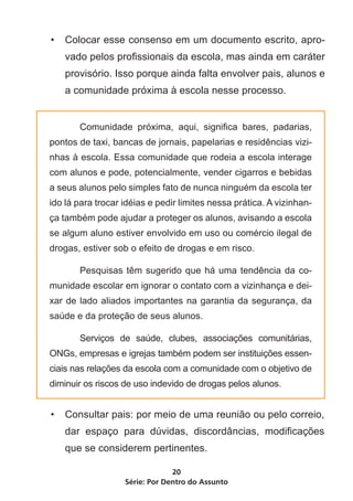 •	 Colocar esse consenso em um documento escrito, apro-
    vado pelos profissionais da escola, mas ainda em caráter
    provisório. Isso porque ainda falta envolver pais, alunos e
    a comunidade próxima à escola nesse processo.


	      Comunidade próxima, aqui, significa bares, padarias,
pontos de taxi, bancas de jornais, papelarias e residências vizi-
nhas à escola. Essa comunidade que rodeia a escola interage
com alunos e pode, potencialmente, vender cigarros e bebidas
a seus alunos pelo simples fato de nunca ninguém da escola ter
ido lá para trocar idéias e pedir limites nessa prática. A vizinhan-
ça também pode ajudar a proteger os alunos, avisando a escola
se algum aluno estiver envolvido em uso ou comércio ilegal de
drogas, estiver sob o efeito de drogas e em risco.

	      Pesquisas têm sugerido que há uma tendência da co-
munidade escolar em ignorar o contato com a vizinhança e dei-
xar de lado aliados importantes na garantia da segurança, da
saúde e da proteção de seus alunos.

	      Serviços de saúde, clubes, associações comunitárias,
ONGs, empresas e igrejas também podem ser instituições essen-
ciais nas relações da escola com a comunidade com o objetivo de
diminuir os riscos de uso indevido de drogas pelos alunos.


•	 Consultar pais: por meio de uma reunião ou pelo correio,
    dar espaço para dúvidas, discordâncias, modificações
    que se considerem pertinentes.

                                20
                   Série: Por Dentro do Assunto
 