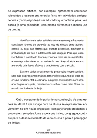 de expressão artística, por exemplo), aprenderem conteúdos
relevantes e usarem sua energia física em atividades enrique-
cedoras (como esporte) é um educador que contribui para uma
escola (e uma sociedade) com menos sofrimento e menos uso
de drogas.


    	      Identificar-se e estar satisfeito com a escola que frequenta
    constituem fatores de proteção ao uso de drogas entre adoles-
    centes (ou seja, são fatores que, quando presentes, diminuem a
    probabilidade de que o adolescente use drogas). Para que essa
    identidade e satisfação tenham chances reais de se manifestar,
    a escola precisa oferecer um ambiente que dê oportunidades aos
    alunos de criar laços afetivos e acadêmicos com a escola.

    	      Existem vários programas de prevenção nesse sentido.
    Eles são os programas mais recomendáveis quando se trata do
    ensino fundamental, até 6º ano, em geral combinados com uma
    abordagem aos pais, orientando-os sobre como criar filhos no
    mundo conturbado de hoje.



	       Outro componente importante na construção de uma es-
cola saudável é dar espaço para os alunos se expressarem, en-
volverem-se em novas propostas, compartilharem problemas e
procurarem soluções. Uma escola que inclua, congregue, contri-
bui para o desenvolvimento da auto-estima e para a percepção
de limites.

                                     23
                          Cartilha para educadores
 