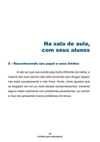 Na sala de aula,
                          com seus alunos

C - Reconhecendo seu papel e seus limites

	     A não ser que sua escola seja muito diferente da média, a
maioria dos seus alunos não está envolvido com drogas ilegais,
não bebe pesadamente e não fuma. Ainda, entre aqueles que
se engajam em um ou mais desses comportamentos, somente
alguns estão realmente com problemas persistentes, ou correm
o risco de apresentar esses problemas em breve.




                                 25
                      Cartilha para educadores
 