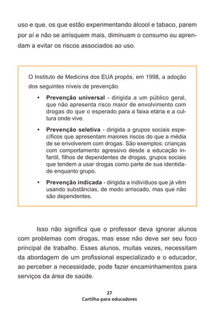 uso e que, os que estão experimentando álcool e tabaco, parem
por aí e não se arrisquem mais, diminuam o consumo ou apren-
dam a evitar os riscos associados ao uso.	



   O Instituto de Medicina dos EUA propôs, em 1998, a adoção
   dos seguintes níveis de prevenção.
      •	 Prevenção universal - dirigida a um público geral,
         que não apresenta risco maior de envolvimento com
         drogas do que o esperado para a faixa etária e a cul-
         tura onde vive.
      •	 Prevenção seletiva - dirigida a grupos sociais espe-
         cíficos que apresentam maiores riscos do que a média
         de se envolverem com drogas. São exemplos: crianças
         com comportamento agressivo desde a educação in-
         fantil, filhos de dependentes de drogas, grupos sociais
         que tendem a usar drogas como parte de sua identida-
         de enquanto grupo.
      •	 Prevenção indicada - dirigida a indivíduos que já vêm
         usando substâncias, de modo arriscado, mas que não
         são dependentes.




	    Isso não significa que o professor deva ignorar alunos
com problemas com drogas, mas esse não deve ser seu foco
principal de trabalho. Esses alunos, muitas vezes, necessitam
da abordagem de um profissional especializado e o educador,
ao perceber a necessidade, pode fazer encaminhamentos para
serviços da área de saúde.

                                  27
                       Cartilha para educadores
 