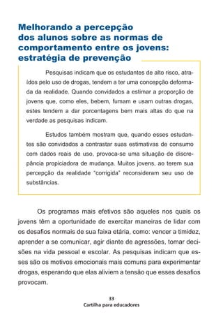 Melhorando a percepção
dos alunos sobre as normas de
comportamento entre os jovens:
estratégia de prevenção
    	     Pesquisas indicam que os estudantes de alto risco, atra-
    ídos pelo uso de drogas, tendem a ter uma concepção deforma-
    da da realidade. Quando convidados a estimar a proporção de
    jovens que, como eles, bebem, fumam e usam outras drogas,
    estes tendem a dar porcentagens bem mais altas do que na
    verdade as pesquisas indicam.

    	     Estudos também mostram que, quando esses estudan-
    tes são convidados a contrastar suas estimativas de consumo
    com dados reais de uso, provoca-se uma situação de discre-
    pância propiciadora de mudança. Muitos jovens, ao terem sua
    percepção da realidade “corrigida” reconsideram seu uso de
    substâncias.



	       Os programas mais efetivos são aqueles nos quais os
jovens têm a oportunidade de exercitar maneiras de lidar com
os desafios normais de sua faixa etária, como: vencer a timidez,
aprender a se comunicar, agir diante de agressões, tomar deci-
sões na vida pessoal e escolar. As pesquisas indicam que es-
ses são os motivos emocionais mais comuns para experimentar
drogas, esperando que elas aliviem a tensão que esses desafios
provocam.

                                   33
                        Cartilha para educadores
 