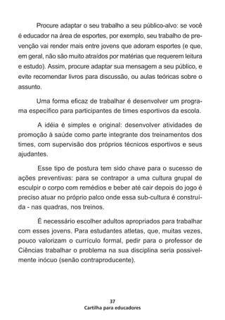 Procure adaptar o seu trabalho a seu público-alvo: se você
é educador na área de esportes, por exemplo, seu trabalho de pre-
venção vai render mais entre jovens que adoram esportes (e que,
em geral, não são muito atraídos por matérias que requerem leitura
e estudo). Assim, procure adaptar sua mensagem a seu público, e
evite recomendar livros para discussão, ou aulas teóricas sobre o
assunto.	

	    Uma forma eficaz de trabalhar é desenvolver um progra-
ma específico para participantes de times esportivos da escola.

	      A idéia é simples e original: desenvolver atividades de
promoção à saúde como parte integrante dos treinamentos dos
times, com supervisão dos próprios técnicos esportivos e seus
ajudantes.

	      Esse tipo de postura tem sido chave para o sucesso de
ações preventivas: para se contrapor a uma cultura grupal de
esculpir o corpo com remédios e beber até cair depois do jogo é
preciso atuar no próprio palco onde essa sub-cultura é construí-
da - nas quadras, nos treinos.

	     É necessário escolher adultos apropriados para trabalhar
com esses jovens. Para estudantes atletas, que, muitas vezes,
pouco valorizam o currículo formal, pedir para o professor de
Ciências trabalhar o problema na sua disciplina seria possivel-
mente inócuo (senão contraproducente).




                                  37
                       Cartilha para educadores
 