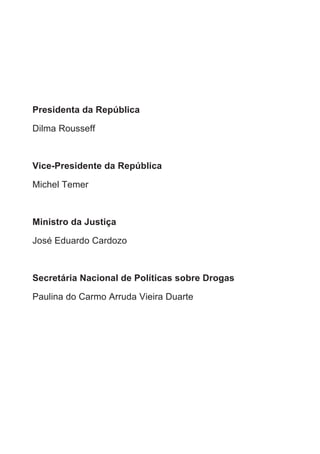 Presidenta da República

Dilma Rousseff



Vice-Presidente da República

Michel Temer



Ministro da Justiça

José Eduardo Cardozo



Secretária Nacional de Políticas sobre Drogas

Paulina do Carmo Arruda Vieira Duarte
 