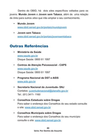 Dentro do OBID, há dois sites específicos voltados para os
jovens: Mundo Jovem e Jovem sem Tabaco, além de uma relação
de links para outros sites que irão ampliar o seu conhecimento.

   •	 Mundo Jovem
      www.obid.senad.gov.br/portais/mundojovem

   •	 Jovem sem Tabaco
      www.obid.senad.gov.br/portais/jovemsemtabaco


Outras Referências
   •	 Ministério da Saúde
      www.saude.gov.br
      Disque Saúde: 0800 61 1997

   •	 Centros de Atenção Psicossocial - CAPS
      www.saude.gov.br
      Disque Saúde: 0800 61 1997

   •	 Programa Nacional de DST e AIDS
      www.aids.gov.br

   •	 Secretaria Nacional da Juventude- SNJ
      Contatos: juventudenacional@planalto.gov.br
      Tel.: (61) 3411- 1160

   •	 Conselhos Estaduais sobre Drogas
      Para saber o endereço dos Conselhos do seu estado consulte
      o site: www.obid.senad.gov.br

   •	 Conselhos Municipais sobre Drogas
      Para saber o endereço dos Conselhos do seu município
      consulte o site: www.obid.senad.gov.br


                                 40
                    Série: Por Dentro do Assunto
 