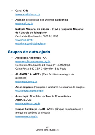 •	 Canal Kids
    www.canalkids.com.br

 •	 Agência de Notícias dos Direitos da Infância
    www.andi.org.br

 •	 Instituto Nacional do Câncer – INCA e Programa Nacional
    de Controle do Tabagismo
    Central de Atendimento: 0800 61 1997
    www.inca.gov.br
    www.inca.gov.br/tabagismo


Grupos de auto-ajuda
 •	 Alcoólicos Anônimos - AA
    www.alcoolicosanonimos.org.br
    Central de Atendimento 24 horas: (11) 3315 9333
    Caixa Postal 580 CEP 01060-970 - São Paulo

 •	 AL-ANON E ALATEEN (Para familiares e amigos de
    alcoólicos)
    www.al-anon.org.br

 •	 Amor-exigente (Para pais e familiares de usuários de drogas)
    www.amorexigente.org.br

 •	 Associação Brasileira de Terapia Comunitária -
    ABRATECOM
    www.abratecom.org.br

 •	 Grupos Familiares - NAR - ANON (Grupos para familiares e
    amigos de usuários de drogas)
    www.naranon.org.br



                                41
                     Cartilha para educadores
 