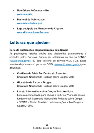 •	 Narcóticos Anônimos – NA
      www.na.org.br

   •	 Pastoral da Sobriedade
      www.sobriedade.org.br

   •	 Liga de Apoio ao Abandono do Cigarro
      www.vidasemcigarro.8m.com



Leituras que ajudam

Série de publicações disponibilizadas pela Senad:
As publicações listadas abaixo são distribuídas gratuitamente e
enviadas pelos Correios. Podem ser solicitadas no site da SENAD
(www.senad.gov.br) ou pelo telefone do serviço VIVA VOZ. Estão
também disponíveis no portal do OBID (www.obid.senad.gov.br) para
download.

   •	 Cartilhas da Série Por Dentro do Assunto.
      Secretaria Nacional de Políticas sobre Drogas, 2010

   •	 Glossário de Álcool e Drogas.
      Secretaria Nacional de Políticas sobre Drogas, 2010

   •	 Livreto Informativo sobre Drogas Psicotrópicas.
      Leitura recomendada para alunos a partir do 7º ano do ensino
      fundamental. Secretaria Nacional de Políticas sobre Drogas
      - SENAD e Centro Brasileiro de Informações sobre Drogas -
      CEBRID, 2010




                                   42
                      Série: Por Dentro do Assunto
 