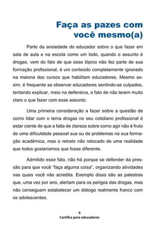 Cartilha para educadores
9
Faça as pazes com
você mesmo(a)
	 Parte da ansiedade do educador sobre o que fazer em
sala de aula e na escola como um todo, quando o assunto é
drogas, vem do fato de que esse tópico não fez parte de sua
formação profissional, é um conteúdo completamente ignorado
na maioria dos cursos que habilitam educadores. Mesmo as-
sim, é frequente se observar educadores sentindo-se culpados,
tentando explicar, meio na defensiva, o fato de não terem muito
claro o que fazer com esse assunto.
	 Uma primeira consideração a fazer sobre a questão de
como lidar com o tema drogas no seu cotidiano profissional é
estar ciente de que a falta de clareza sobre como agir não é fruto
de uma dificuldade pessoal sua ou de problemas na sua forma-
ção acadêmica, mas o retrato não retocado de uma realidade
que todos gostaríamos que fosse diferente.
	 Admitido esse fato, não há porque se defender da pres-
são para que você “faça alguma coisa”, organizando atividades
nas quais você não acredita. Exemplo disso são as palestras
que, uma vez por ano, alertam para os perigos das drogas, mas
não conseguem estabelecer um diálogo realmente franco com
os adolescentes.
 