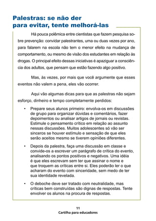 Cartilha para educadores
11
	 Há pouca polêmica entre cientistas que fazem pesquisa so-
bre prevenção: convidar palestrantes, uma ou duas vezes por ano,
para falarem na escola não tem o menor efeito na mudança de
comportamento, ou mesmo de visão dos estudantes em relação às
drogas. O principal efeito dessas iniciativas é apaziguar a consciên-
cia dos adultos, que pensam que estão fazendo algo positivo.
	 Mas, às vezes, por mais que você argumente que esses
eventos não valem a pena, eles vão ocorrer.
	 Aqui vão algumas dicas para que as palestras não sejam
esforço, dinheiro e tempo completamente perdidos:
•	 Prepare seus alunos primeiro: envolva-os em discussões
de grupo para organizar dúvidas e comentários, fazer
depoimentos ou analisar artigos de jornais ou revistas.
Estimule o pensamento crítico em relação ao assunto
nessas discussões. Muitos adolescentes só vão ser
sinceros se houver estímulo e sensação de que eles
serão aceitos mesmo se tiverem opiniões diferentes.
•	 Depois da palestra, faça uma discussão em classe e
convide-os a escrever um parágrafo de crítica do evento,
analisando os pontos positivos e negativos. Uma idéia
é que eles escrevam sem ter que assinar o nome e
que troquem as críticas entre si. Eles poderão ler o que
acharam do evento com sinceridade, sem medo de ter
sua identidade revelada.
•	 O deboche deve ser tratado com neutralidade, mas
críticas bem construídas são dignas de respostas. Tente
envolver os alunos na procura de respostas.
Palestras: se não der
para evitar, tente melhorá-las
 
