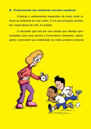 Série: Por Dentro do Assunto
22
B - Promovendo um ambiente escolar saudável
	 Crianças e adolescentes respondem de modo muito in-
tenso ao ambiente em que vivem. E um dos principais ambien-
tes, nessa época da vida, é a escola.	
	 O educador que luta por uma escola que ofereça opor-
tunidades para seus alunos e funcionários crescerem, partici-
parem, exercerem sua criatividade de modo produtivo (através
 