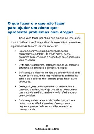 Cartilha para educadores
29
O que fazer e o que não fazer
para ajudar um aluno que
apresenta problemas com drogas
	 Caso você tenha um aluno que precise de uma ajuda
mais individual, e você esteja disposto a oferecê-la, leia abaixo
algumas dicas de como ter uma conversa:
•	 Coloque claramente sua preocupação com o
comportamento dele(a), de modo calmo, dando
exemplos bem concretos e específicos de episódios que
você observou;
•	 Evite fazer julgamentos, sermões; isso só vai colocar o
estudante na defensiva e aumentar a culpa;
•	 Enfatize que a situação em que ele se encontra só pode
mudar, se ele assumir a responsabilidade de mudá-la;
cabe a ele a decisão final, embora possa haver ajuda
dos outros;
•	 Ofereça opções de comportamentos alternativos e
convide-o a refletir; não exija que ele se comprometa
com nada de imediato, a não ser o de refletir sobre o
que você falou;
•	 Enfatize que ele(a) é capaz de mudar, que, embora
possa parecer difícil, é possível. Começar com
pequenos passos pode ser a melhor maneira de
conseguir mais.
 