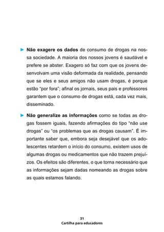 Cartilha para educadores
31
►	Não exagere os dados de consumo de drogas na nos-
sa sociedade. A maioria dos nossos jovens é saudável e
prefere se abster. Exagero só faz com que os jovens de-
senvolvam uma visão deformada da realidade, pensando
que se eles e seus amigos não usam drogas, é porque
estão “por fora”; afinal os jornais, seus pais e professores
garantem que o consumo de drogas está, cada vez mais,
disseminado.
►	Não generalize as informações como se todas as dro-
gas fossem iguais, fazendo afirmações do tipo “não use
drogas” ou “os problemas que as drogas causam”. É im-
portante saber que, embora seja desejável que os ado-
lescentes retardem o início do consumo, existem usos de
algumas drogas ou medicamentos que não trazem prejuí-
zos. Os efeitos são diferentes, o que torna necessário que
as informações sejam dadas nomeando as drogas sobre
as quais estamos falando.
 