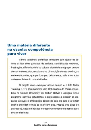 Cartilha para educadores
35
	 Vários trabalhos científicos mostram que ajudar os jo-
vens a lidar com questões de timidez, sensibilidade extrema,
frustração, dificuldade de se colocar diante de um grupo, dentro
do currículo escolar, resulta numa diminuição do uso de drogas
entre estudantes, que perdura por, pelo menos, seis anos após
o desenvolvimento das atividades.
	 O projeto mais exemplar nesse campo é o Life Skills
Training (LST), (Treinamento das Habilidades de Vida) conce-
bido na Cornell University por Gilbert Botvin e colegas. Esse
programa convida estudantes e professores a discutir os de-
safios afetivos e emocionais dentro da sala de aula e a tentar
criar e exercitar formas de lidar com eles. Propõe três eixos de
atividades, cada um focado no desenvolvimento de habilidades
sociais distintas:
Uma matéria diferente
na escola: competência
para viver	
 