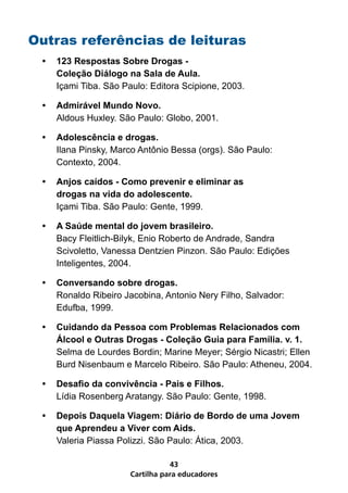Cartilha para educadores
43
Outras referências de leituras
•	 123 Respostas Sobre Drogas -
Coleção Diálogo na Sala de Aula.
Içami Tiba. São Paulo: Editora Scipione, 2003.
•	 Admirável Mundo Novo.
Aldous Huxley. São Paulo: Globo, 2001.
•	 Adolescência e drogas.
Ilana Pinsky, Marco Antônio Bessa (orgs). São Paulo:
Contexto, 2004.
•	 Anjos caídos - Como prevenir e eliminar as
drogas na vida do adolescente.
Içami Tiba. São Paulo: Gente, 1999.
•	 A Saúde mental do jovem brasileiro.
Bacy Fleitlich-Bilyk, Enio Roberto de Andrade, Sandra
Scivoletto, Vanessa Dentzien Pinzon. São Paulo: Edições
Inteligentes, 2004.
•	 Conversando sobre drogas.
Ronaldo Ribeiro Jacobina, Antonio Nery Filho, Salvador:
Edufba, 1999.
•	 Cuidando da Pessoa com Problemas Relacionados com
Álcool e Outras Drogas - Coleção Guia para Família. v. 1.
Selma de Lourdes Bordin; Marine Meyer; Sérgio Nicastri; Ellen
Burd Nisenbaum e Marcelo Ribeiro. São Paulo: Atheneu, 2004.
•	 Desafio da convivência - Pais e Filhos.
Lídia Rosenberg Aratangy. São Paulo: Gente, 1998.
•	 Depois Daquela Viagem: Diário de Bordo de uma Jovem
que Aprendeu a Viver com Aids.
Valeria Piassa Polizzi. São Paulo: Ática, 2003.
 