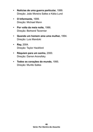 Série: Por Dentro do Assunto
46
•	 Notícias de uma guerra particular, 1999.
Direção: João Moreira Salles e Kátia Lund
•	 O Informante, 1999.
Direção: Michael Mann
•	 Por volta da meia noite, 1986.
Direção: Bertrand Tavernier
•	 Quando um homem ama uma mulher, 1994.
Direção: Luis Mandoki
•	 Ray, 2004.
Direção: Taylor Hackford
•	 Réquiem para um sonho, 2000.
Direção: Darren Aronofsky
•	 Todos os corações do mundo, 1995.
Direção: Murillo Salles
 