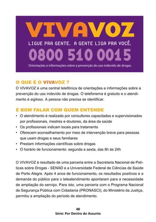 Série: Por Dentro do Assunto
48
O QUE É O VIVAVOZ ?
O VIVAVOZ é uma central telefônica de orientações e informações sobre a
prevenção do uso indevido de drogas. O telefonema é gratuito e o atendi-
mento é sigiloso. A pessoa não precisa se identificar.
É BOM FALAR COM QUEM ENTENDE
•	 O atendimento é realizado por consultores capacitados e supervisionados
por profissionais, mestres e doutores, da área da saúde
•	 Os profissionais indicam locais para tratamento
•	 Oferecem aconselhamento por meio de intervenção breve para pessoas
que usam drogas e seus familiares
•	 Prestam informações científicas sobre drogas
•	 O horário de funcionamento: segunda a sexta, das 8h às 24h
O VIVAVOZ é resultado de uma parceria entre a Secretaria Nacional de Polí-
ticas sobre Drogas - SENAD e a Universidade Federal de Ciências de Saúde
de Porto Alegre. Após 4 anos de funcionamento, os resultados positivos e a
demanda do público para o teleatendimento apontaram para a necessidade
de ampliação do serviço. Para isto, uma parceria com o Programa Nacional
de Segurança Pública com Cidadania (PRONASCI), do Ministério da Justiça,
permitiu a ampliação do período de atendimento.
 