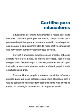 Cartilha para educadores
7
	 Cartilha para
educadores
	 Educadores de ensino fundamental e médio são, cada
vez mais, cobrados pelos pais de alunos, direção da escola e
pela opinião pública para abordarem a questão das drogas em
sala de aula, e para saberem lidar de modo efetivo com alunos
que necessitam atenção especial nessa questão.
	 Se você é um desses educadores sob pressão, sabe que
a tarefa não é fácil. E que, na maioria dos casos, você e seus
colegas estão fazendo o que é possível, sem que tenham opor-
tunidade de realmente planejar ações e discutir projetos mais
estruturados na área.
	 Esta cartilha se propõe a oferecer subsídios teóricos e
práticos para que seus esforços sejam mais alinhados com o
que as pesquisas científicas têm apontado como mais eficaz no
campo da prevenção do consumo de drogas na escola.
 
