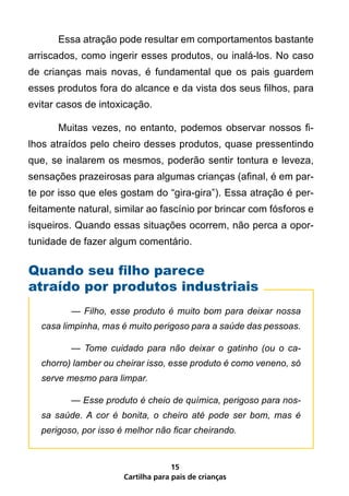 Essa atração pode resultar em comportamentos bastante
arriscados, como ingerir esses produtos, ou inalá-los. No caso
de crianças mais novas, é fundamental que os pais guardem
esses produtos fora do alcance e da vista dos seus filhos, para
evitar casos de intoxicação.

       Muitas vezes, no entanto, podemos observar nossos fi-
lhos atraídos pelo cheiro desses produtos, quase pressentindo
que, se inalarem os mesmos, poderão sentir tontura e leveza,
sensações prazeirosas para algumas crianças (afinal, é em par-
te por isso que eles gostam do “gira-gira”). Essa atração é per-
feitamente natural, similar ao fascínio por brincar com fósforos e
isqueiros. Quando essas situações ocorrem, não perca a opor-
tunidade de fazer algum comentário.


Quando seu filho parece
atraído por produtos industriais
   	      —	 Filho,	 esse	 produto	 é	 muito	 bom	 para	 deixar	 nossa	
   casa	limpinha,	mas	é	muito	perigoso	para	a	saúde	das	pessoas.

   	      —	 Tome	 cuidado	 para	 não	 deixar	 o	 gatinho	 (ou	 o	 ca-
   chorro)	lamber	ou	cheirar	isso,	esse	produto	é	como	veneno,	só	
  serve	mesmo	para	limpar.

  	       —	Esse	produto	é	cheio	de	química,	perigoso	para	nos-
  sa	 saúde.	 A	 cor	 é	 bonita,	 o	 cheiro	 até	 pode	 ser	 bom,	 mas	 é	
  perigoso,	por	isso	é	melhor	não	ficar	cheirando.


                                      15
                        Cartilha para pais de crianças
 