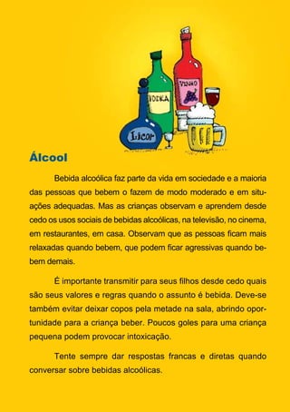 Álcool
       Bebida alcoólica faz parte da vida em sociedade e a maioria
das pessoas que bebem o fazem de modo moderado e em situ-
ações adequadas. Mas as crianças observam e aprendem desde
cedo os usos sociais de bebidas alcoólicas, na televisão, no cinema,
em restaurantes, em casa. Observam que as pessoas ficam mais
relaxadas quando bebem, que podem ficar agressivas quando be-
bem demais.

       É importante transmitir para seus filhos desde cedo quais
são seus valores e regras quando o assunto é bebida. Deve-se
também evitar deixar copos pela metade na sala, abrindo opor-
tunidade para a criança beber. Poucos goles para uma criança
pequena podem provocar intoxicação.

       Tente sempre dar respostas francas e diretas quando
conversar sobre bebidas alcoólicas.

                                  16
                     Série: Por Dentro do Assunto
 