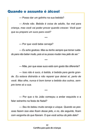 Quando o assunto é álcool
         — Posso dar um golinho na sua bebida?

 	       —	 Ainda	 não.	 Bebida	 é	 coisa	 de	 adulto,	 faz	 mal	 para	
 criança,	mas	você	vai	poder	provar	quando	crescer.	Você	quer	
 que	eu	prepare	um	suco	para	você?

                                    ***

         — Por que você bebe cerveja?

 	       —	Eu	acho	gostoso.	Mas	eu	tenho	sempre	que	tomar	cuida-
 do	para	não	beber	muito,	pois	aí	eu	posso	mudar	meu	jeito	de	ser.”

                                    ***

         — Mãe, por que esse suco está com gosto tão diferente?

 	       —	Isso	não	é	suco,	é	batida,	é	bebida	para	gente	gran-
 de.	 Eu	 estava	 distraída	 e	 não	 reparei	 que	 deixei	 aí,	 perto	 de	
 você.	Mas	olhe,	nunca	é	bom	tomar	a	bebida	dos	outros,	sem-
 pre	tome	só	a	sua.

                                    ***

         — Por que o tio João começou a andar esquisito e a
 falar estranho na festa de Natal?

 	       —	Seu	tio	bebeu	muita	cerveja	e	uísque.	Quando	as	pes-
 soas	fazem	isso	elas	ficam	desse	jeito,	e	no,	dia	seguinte,	ficam	
 com	vergonha	do	que	fizeram.	O	que	você	achou	do	jeito	dele?



                                      17
                        Cartilha para pais de crianças
 