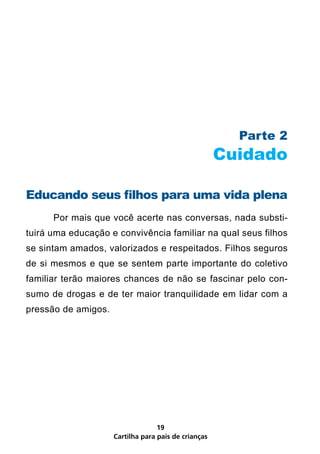 Parte 2
                                                      Cuidado

Educando seus filhos para uma vida plena
      Por mais que você acerte nas conversas, nada substi-
tuirá uma educação e convivência familiar na qual seus filhos
se sintam amados, valorizados e respeitados. Filhos seguros
de si mesmos e que se sentem parte importante do coletivo
familiar terão maiores chances de não se fascinar pelo con-
sumo de drogas e de ter maior tranquilidade em lidar com a
pressão de amigos.




                                   19
                     Cartilha para pais de crianças
 