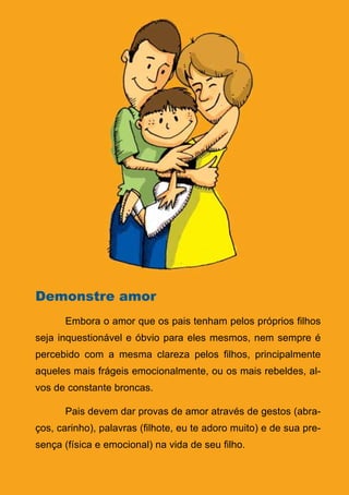 Demonstre amor
      Embora o amor que os pais tenham pelos próprios filhos
seja inquestionável e óbvio para eles mesmos, nem sempre é
percebido com a mesma clareza pelos filhos, principalmente
aqueles mais frágeis emocionalmente, ou os mais rebeldes, al-
vos de constante broncas.

      Pais devem dar provas de amor através de gestos (abra-
ços, carinho), palavras (filhote, eu te adoro muito) e de sua pre-
sença (física e emocional) na vida de seu filho.

                                 20
                    Série: Por Dentro do Assunto
 