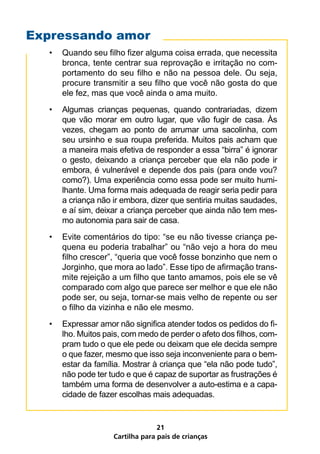 Expressando amor
  •   Quando seu filho fizer alguma coisa errada, que necessita
      bronca, tente centrar sua reprovação e irritação no com-
      portamento do seu filho e não na pessoa dele. Ou seja,
      procure transmitir a seu filho que você não gosta do que
      ele fez, mas que você ainda o ama muito.
  •   Algumas crianças pequenas, quando contrariadas, dizem
      que vão morar em outro lugar, que vão fugir de casa. Às
      vezes, chegam ao ponto de arrumar uma sacolinha, com
      seu ursinho e sua roupa preferida. Muitos pais acham que
      a maneira mais efetiva de responder a essa “birra” é ignorar
      o gesto, deixando a criança perceber que ela não pode ir
      embora, é vulnerável e depende dos pais (para onde vou?
      como?). Uma experiência como essa pode ser muito humi-
      lhante. Uma forma mais adequada de reagir seria pedir para
      a criança não ir embora, dizer que sentiria muitas saudades,
      e aí sim, deixar a criança perceber que ainda não tem mes-
      mo autonomia para sair de casa.
  •   Evite comentários do tipo: “se eu não tivesse criança pe-
      quena eu poderia trabalhar” ou “não vejo a hora do meu
      filho crescer”, “queria que você fosse bonzinho que nem o
      Jorginho, que mora ao lado”. Esse tipo de afirmação trans-
      mite rejeição a um filho que tanto amamos, pois ele se vê
      comparado com algo que parece ser melhor e que ele não
      pode ser, ou seja, tornar-se mais velho de repente ou ser
      o filho da vizinha e não ele mesmo.
  •   Expressar amor não significa atender todos os pedidos do fi-
      lho. Muitos pais, com medo de perder o afeto dos filhos, com-
      pram tudo o que ele pede ou deixam que ele decida sempre
      o que fazer, mesmo que isso seja inconveniente para o bem-
      estar da família. Mostrar à criança que “ela não pode tudo”,
      não pode ter tudo e que é capaz de suportar as frustrações é
      também uma forma de desenvolver a auto-estima e a capa-
      cidade de fazer escolhas mais adequadas.


                                  21
                    Cartilha para pais de crianças
 