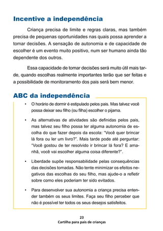 Incentive a independência
       Criança precisa de limite e regras claras, mas também
precisa de pequenas oportunidades nas quais possa aprender a
tomar decisões. A sensação de autonomia e de capacidade de
escolher é um evento muito positivo, num ser humano ainda tão
dependente dos outros.

       Essa capacidade de tomar decisões será muito útil mais tar-
de, quando escolhas realmente importantes terão que ser feitas e
a possibilidade de monitoramento dos pais será bem menor.


ABC da independência
     •   O horário de dormir é estipulado pelos pais. Mas talvez você
         possa deixar seu filho (ou filha) escolher o pijama.

     •   As alternativas de atividades são definidas pelos pais,
         mas talvez seu filho possa ter alguma autonomia de es-
         colha do que fazer depois da escola: “Você quer brincar
         lá fora ou ler um livro?”. Mais tarde pode até perguntar:
         “Você gostou de ter resolvido ir brincar lá fora? E ama-
         nhã, você vai escolher alguma coisa diferente?”.

     •   Liberdade supõe responsabilidade pelas consequências
         das decisões tomadas. Não tente minimizar os efeitos ne-
         gativos das escolhas do seu filho, mas ajude-o a refletir
         sobre como eles poderiam ter sido evitados.

     •   Para desenvolver sua autonomia a criança precisa enten-
         der também os seus limites. Faça seu filho perceber que
         não é possível ter todos os seus desejos satisfeitos.


                                     23
                       Cartilha para pais de crianças
 