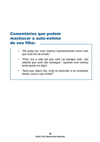Comentários que podem
machucar a auto-estima
de seu filho:

   •   “Só podia ser você mesmo! Impressionante como tudo
       que você faz dá errado.”
   •   “Filho, tira a mão daí que você vai estragar tudo, não
       adianta que você não consegue.” (quando uma criança
       tenta ajudar em algo)
   •   “Será que, algum dia, você vai aprender a se comportar
       direito, como o seu irmão?”




                               26
                  Série: Por Dentro do Assunto
 