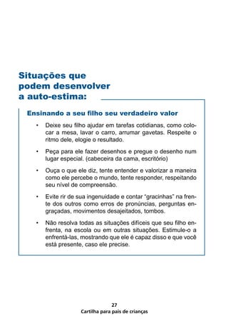 Situações que
podem desenvolver
a auto-estima:
 Ensinando a seu filho seu verdadeiro valor
   •   Deixe seu filho ajudar em tarefas cotidianas, como colo-
       car a mesa, lavar o carro, arrumar gavetas. Respeite o
       ritmo dele, elogie o resultado.
   •   Peça para ele fazer desenhos e pregue o desenho num
       lugar especial. (cabeceira da cama, escritório)
   •   Ouça o que ele diz, tente entender e valorizar a maneira
       como ele percebe o mundo, tente responder, respeitando
       seu nível de compreensão.
   •   Evite rir de sua ingenuidade e contar “gracinhas” na fren-
       te dos outros como erros de pronúncias, perguntas en-
       graçadas, movimentos desajeitados, tombos.
   •   Não resolva todas as situações difíceis que seu filho en-
       frenta, na escola ou em outras situações. Estimule-o a
       enfrentá-las, mostrando que ele é capaz disso e que você
       está presente, caso ele precise.




                                  27
                    Cartilha para pais de crianças
 