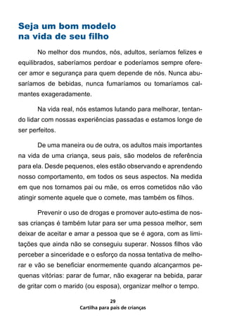 Seja um bom modelo
na vida de seu filho
       No melhor dos mundos, nós, adultos, seríamos felizes e
equilibrados, saberíamos perdoar e poderíamos sempre ofere-
cer amor e segurança para quem depende de nós. Nunca abu-
saríamos de bebidas, nunca fumaríamos ou tomaríamos cal-
mantes exageradamente.

       Na vida real, nós estamos lutando para melhorar, tentan-
do lidar com nossas experiências passadas e estamos longe de
ser perfeitos.

       De uma maneira ou de outra, os adultos mais importantes
na vida de uma criança, seus pais, são modelos de referência
para ela. Desde pequenos, eles estão observando e aprendendo
nosso comportamento, em todos os seus aspectos. Na medida
em que nos tornamos pai ou mãe, os erros cometidos não vão
atingir somente aquele que o comete, mas também os filhos.

       Prevenir o uso de drogas e promover auto-estima de nos-
sas crianças é também lutar para ser uma pessoa melhor, sem
deixar de aceitar e amar a pessoa que se é agora, com as limi-
tações que ainda não se conseguiu superar. Nossos filhos vão
perceber a sinceridade e o esforço da nossa tentativa de melho-
rar e vão se beneficiar enormemente quando alcançarmos pe-
quenas vitórias: parar de fumar, não exagerar na bebida, parar
de gritar com o marido (ou esposa), organizar melhor o tempo.

                                   29
                     Cartilha para pais de crianças
 