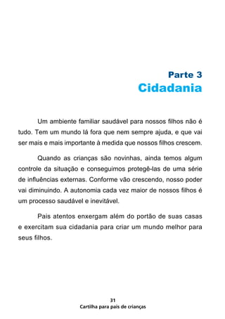 Parte 3
                                              Cidadania

      Um ambiente familiar saudável para nossos filhos não é
tudo. Tem um mundo lá fora que nem sempre ajuda, e que vai
ser mais e mais importante à medida que nossos filhos crescem.

      Quando as crianças são novinhas, ainda temos algum
controle da situação e conseguimos protegê-las de uma série
de influências externas. Conforme vão crescendo, nosso poder
vai diminuindo. A autonomia cada vez maior de nossos filhos é
um processo saudável e inevitável.

      Pais atentos enxergam além do portão de suas casas
e exercitam sua cidadania para criar um mundo melhor para
seus filhos.




                                  31
                    Cartilha para pais de crianças
 