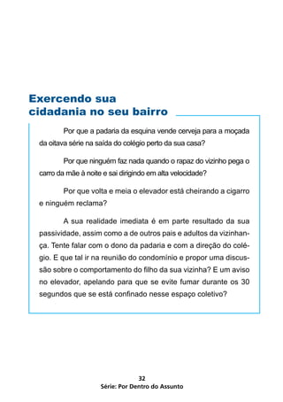 Exercendo sua
cidadania no seu bairro
         Por que a padaria da esquina vende cerveja para a moçada
 da oitava série na saída do colégio perto da sua casa?

         Por que ninguém faz nada quando o rapaz do vizinho pega o
 carro da mãe à noite e sai dirigindo em alta velocidade?

         Por que volta e meia o elevador está cheirando a cigarro
 e ninguém reclama?

         A sua realidade imediata é em parte resultado da sua
 passividade, assim como a de outros pais e adultos da vizinhan-
 ça. Tente falar com o dono da padaria e com a direção do colé-
 gio. E que tal ir na reunião do condomínio e propor uma discus-
 são sobre o comportamento do filho da sua vizinha? E um aviso
 no elevador, apelando para que se evite fumar durante os 30
 segundos que se está confinado nesse espaço coletivo?




                                  32
                     Série: Por Dentro do Assunto
 