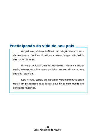 Participando da vida do seu país
        As políticas públicas do Brasil, em relação ao uso e ven-
 da de cigarros, bebidas alcoólicas e outras drogas, são defini-
 das nacionalmente.

        Procure participar dessas discussões, mande cartas, e-
 mails, informe-se sobre como participar na sua cidade ou em
 debates nacionais.

        Leia jornais, assista ao noticiário. Pais informados estão
 mais bem preparados para educar seus filhos num mundo em
 constante mudança.




                                34
                   Série: Por Dentro do Assunto
 
